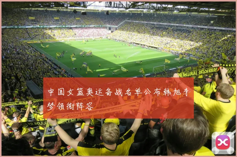 中国女篮奥运备战名单公布韩旭李梦领衔阵容