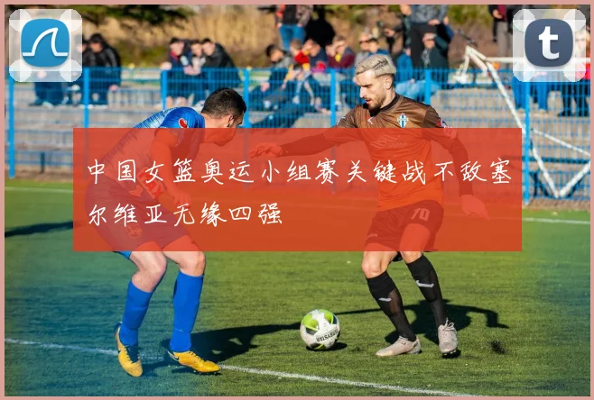 中国女篮奥运小组赛关键战不敌塞尔维亚无缘四强