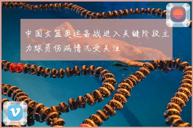 中国女篮奥运备战进入关键阶段主力球员伤病情况受关注