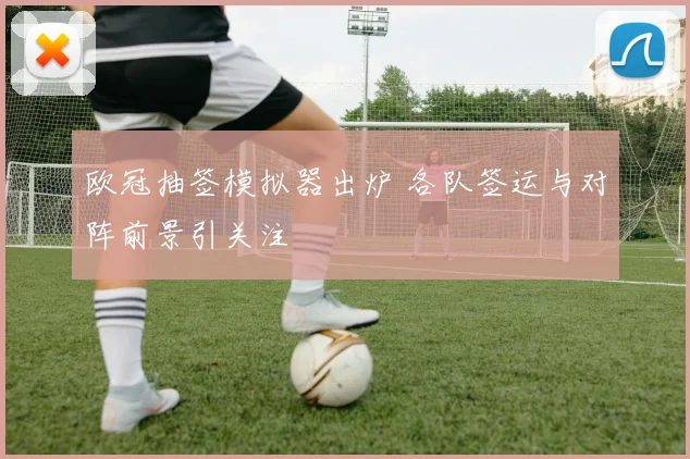 欧冠抽签模拟器出炉 各队签运与对阵前景引关注