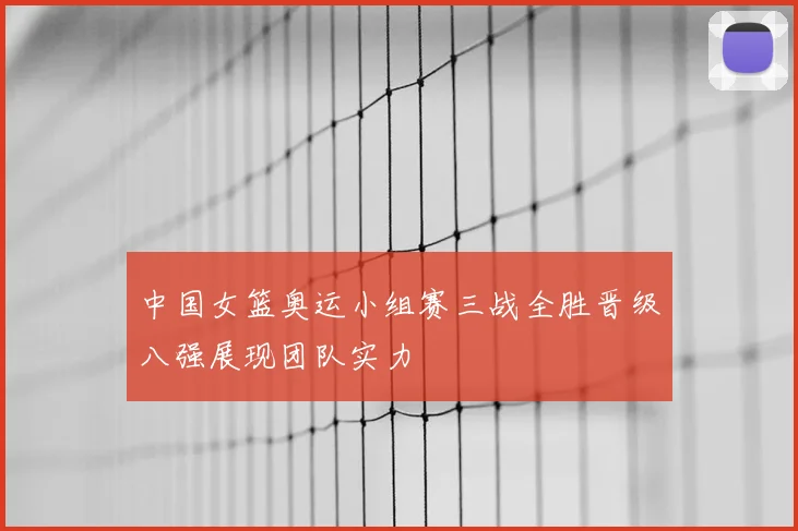 中国女篮奥运小组赛三战全胜晋级八强展现团队实力