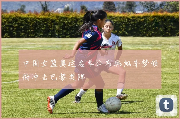 中国女篮奥运名单公布韩旭李梦领衔冲击巴黎奖牌