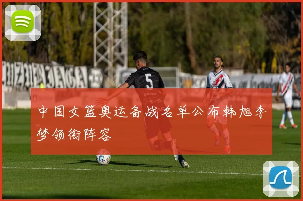 中国女篮奥运备战名单公布韩旭李梦领衔阵容