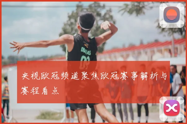 央视欧冠频道聚焦欧冠赛事解析与赛程看点