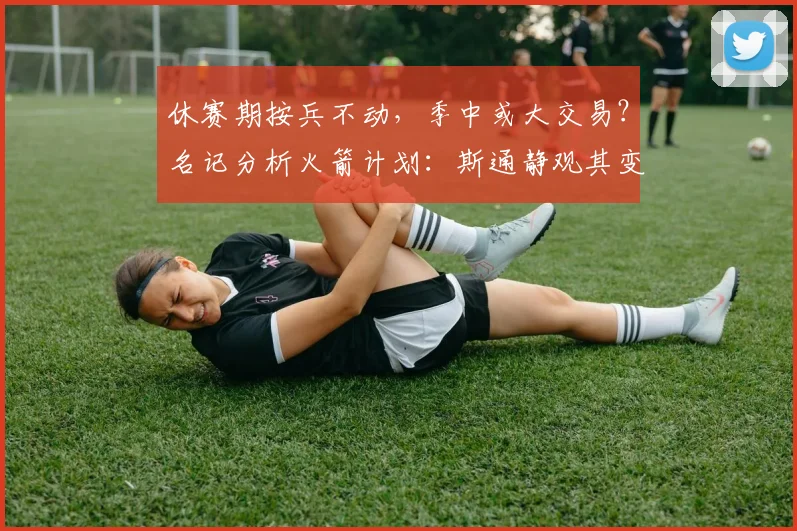 休赛期按兵不动,季中或大交易?名记分析火箭计划:斯通静观其变