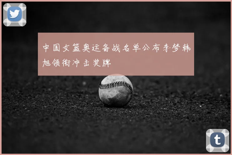 中国女篮奥运备战名单公布李梦韩旭领衔冲击奖牌
