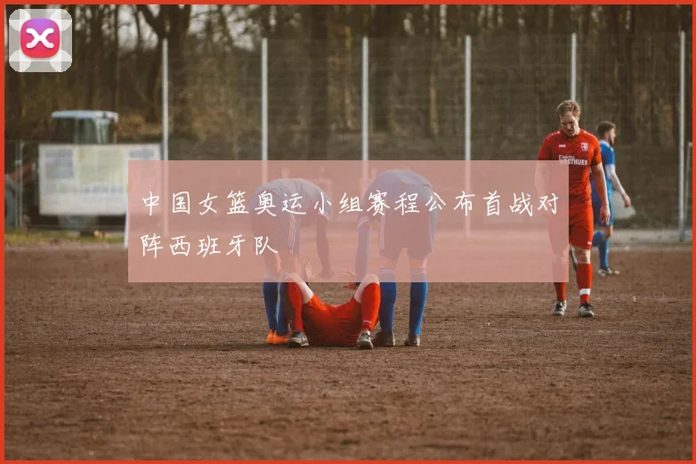 中国女篮奥运小组赛程公布首战对阵西班牙队