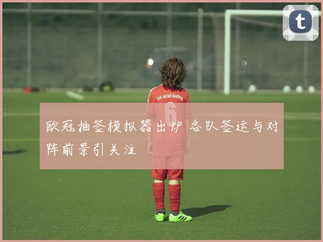 欧冠抽签模拟器出炉 各队签运与对阵前景引关注