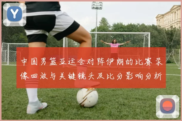 中国男篮亚运会对阵伊朗的比赛录像回放与关键镜头及比分影响分析
