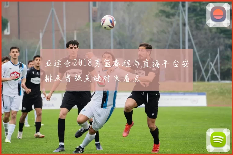 亚运会2018男篮赛程与直播平台安排及晋级关键对决看点