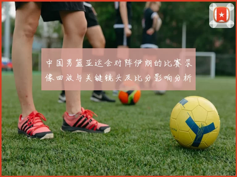 中国男篮亚运会对阵伊朗的比赛录像回放与关键镜头及比分影响分析