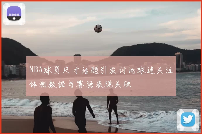 NBA球员尺寸话题引发讨论球迷关注体测数据与赛场表现关联