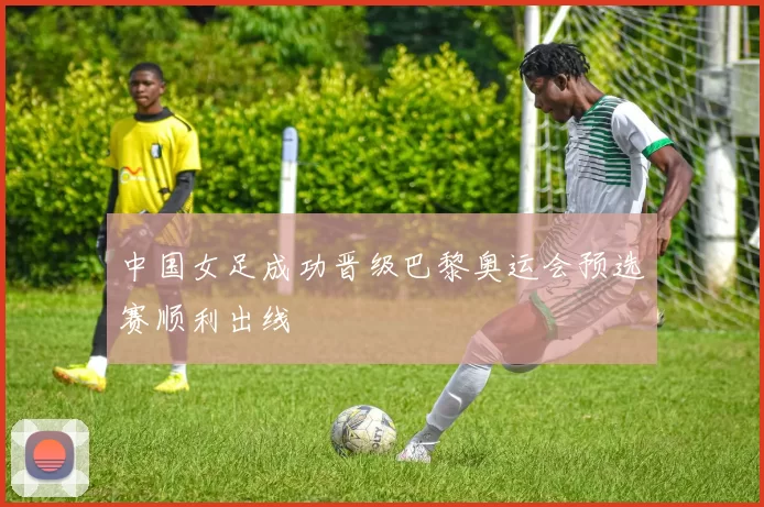 中国女足成功晋级巴黎奥运会预选赛顺利出线