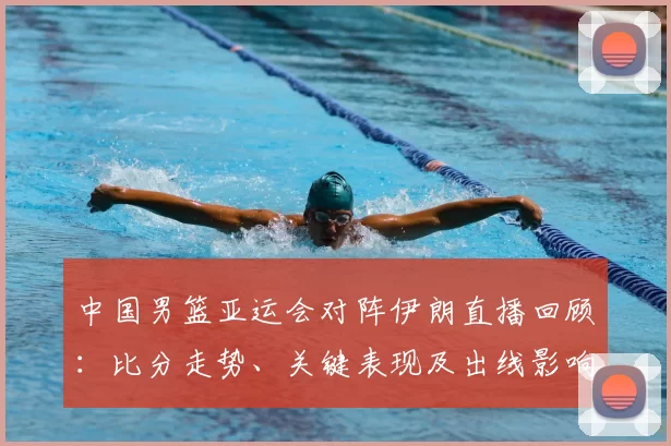中国男篮亚运会对阵伊朗直播回顾：比分走势、关键表现及出线影响