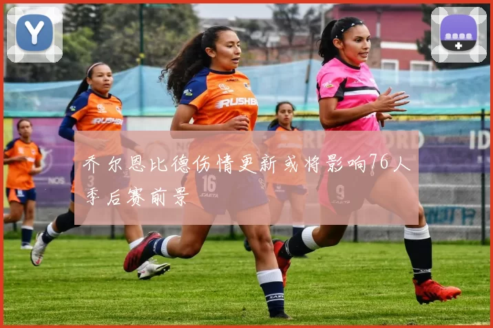 乔尔恩比德伤情更新或将影响76人季后赛前景